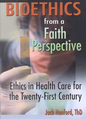 Bioethics from a Faith Perspective: Ethics in Health Care for the Twenty-First Century de Jack T Hanford