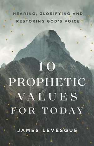 10 Prophetic Values for Today: Hearing, Glorifying and Restoring God's Voice de James Levesque