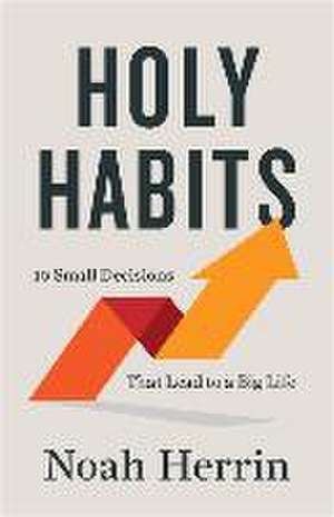 Holy Habits – 10 Small Decisions That Lead to a Big Life de Noah Herrin