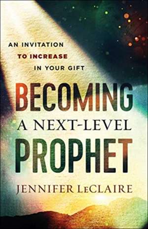 Becoming a Next–Level Prophet – An Invitation to Increase in Your Gift de Jennifer Leclaire