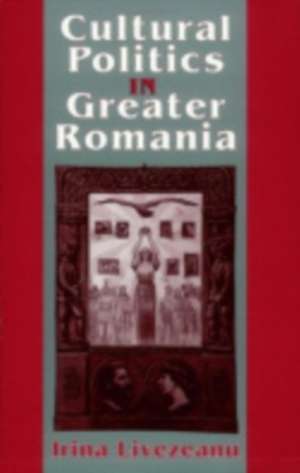 Cultural Politics in Greater Romania – Regionalism, Nation Building, and Ethnic Struggle, 1918–1930 de Irina Livezeanu