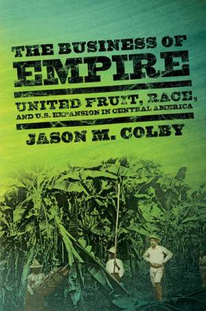 The Business of Empire – United Fruit, Race, and U.S. Expansion in Central America de Jason M. Colby