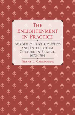 The Enlightenment in Practice – Academic Prize Contests and Intellectual Culture in France, 1670–1794 de Jeremy L. Caradonna