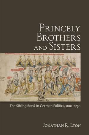 Princely Brothers and Sisters – The Sibling Bond in German Politics, 1100–1250 de Jonathan R. Lyon