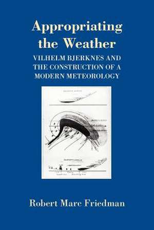 Appropriating the Weather – Vilhelm Bjerknes and the Construction of a Modern Meteorology de Robert Marc Friedman