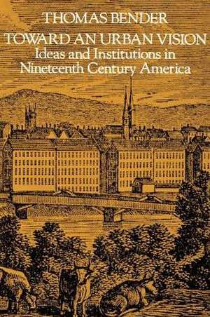 Toward an Urban Vision – Ideas and Institutions in Nineteenth–Century America de Bender