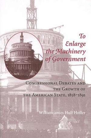 To Enlarge the Machinery of Government – Congressional Debates and the Growth of the American State 1858–1891 de William James Hull Hoffer