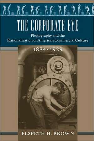 The Corporate Eye – Photography and the Rationalization of American Commercial Culture 1884–1929 de Elspeth H Brown