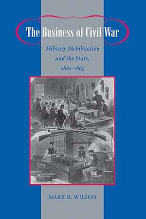 The Business of Civil War – Military Mobilization and the State, 1861–1865 de Mark R. Wilson