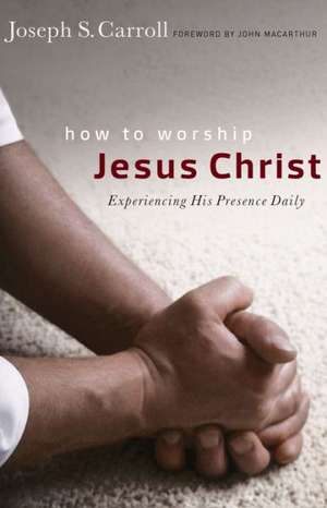 How to Worship Jesus Christ: Experiencing His Manifest Presence Daily de Joseph S. Carroll