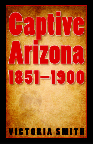 Captive Arizona, 1851-1900 de Victoria Smith