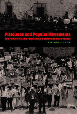 Pistoleros and Popular Movements: The Politics of State Formation in Postrevolutionary Oaxaca de Benjamin T. Smith