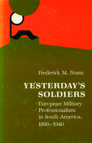 Yesterday's Soldiers: European Military Professionalism in South America, 1890-1940 de Frederick M. Nunn