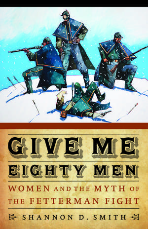 Give Me Eighty Men: Women and the Myth of the Fetterman Fight de Shannon D. Smith