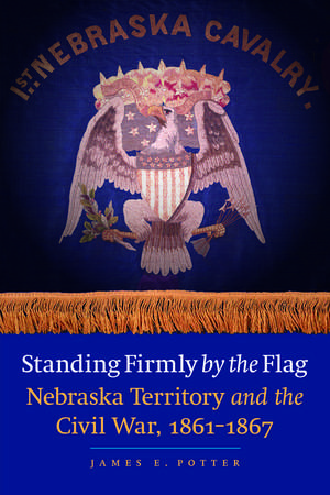 Standing Firmly by the Flag: Nebraska Territory and the Civil War, 1861-1867 de James E. Potter