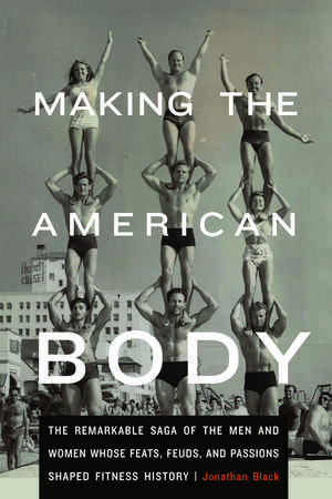 Making the American Body: The Remarkable Saga of the Men and Women Whose Feats, Feuds, and Passions Shaped Fitness History de Jonathan Black