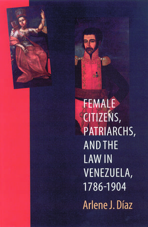 Female Citizens, Patriarchs, and the Law in Venezuela, 1786-1904 de Arlene J. Diaz