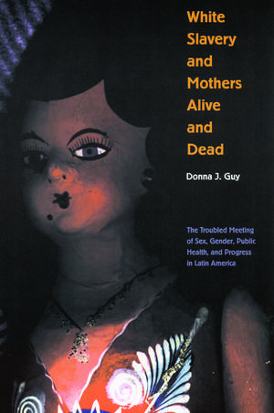 White Slavery and Mothers Alive and Dead: The Troubled Meeting of Sex, Gender, Public Health, and Progress in Latin America de Donna J. Guy