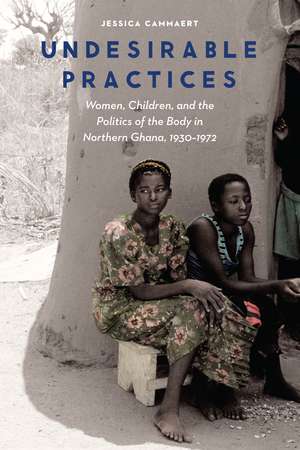 Undesirable Practices: Women, Children, and the Politics of the Body in Northern Ghana, 1930–1972 de Jessica Cammaert