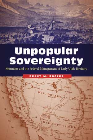 Unpopular Sovereignty: Mormons and the Federal Management of Early Utah Territory de Brent M. Rogers