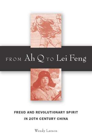 From Ah Q to Lei Feng: Freud and Revolutionary Spirit in 20th Century China de Wendy Larson