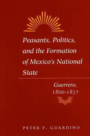 Peasants, Politics, and the Formation of Mexico's National State: Guerrero, 1800-1857 de Peter Guardino