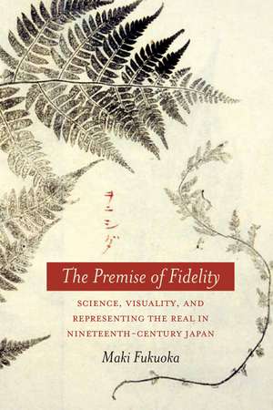 The Premise of Fidelity: Science, Visuality, and Representing the Real in Nineteenth-Century Japan de Maki Fukuoka