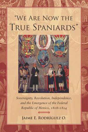 "We Are Now the True Spaniards": Sovereignty, Revolution, Independence, and the Emergence of the Federal Republic of Mexico, 1808–1824 de Jaime Rodriguez O.