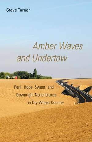 Amber Waves and Undertow: Peril, Hope, Sweat, and Downright Nonchalance in Dry Wheat Country de Steve Turner