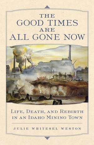 The Good Times Are All Gone Now: Life, Death, and Rebirth in an Idaho Mining Town de Julie W. Weston