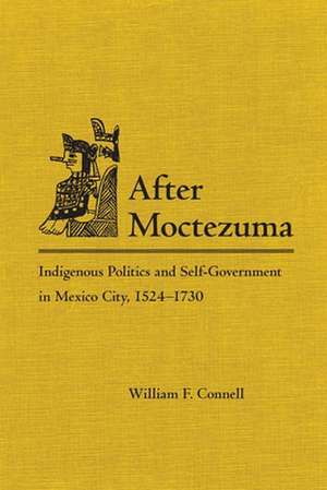 After Montezuma: Indigenous Politics and Self-Government in Mexico City, 1524-1730 de William F. Connell