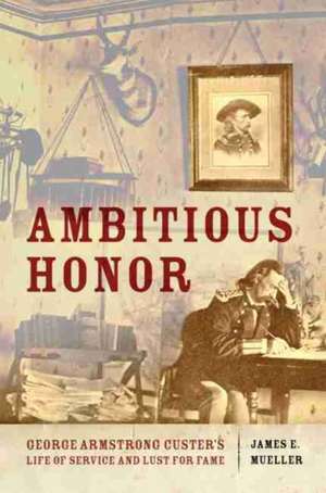 Ambitious Honor: George Armstrong Custer's Life of Service and Lust for Fame de James E. Mueller