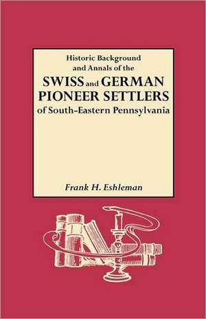 Historic Background and Annals of the Swiss and German Pioneer Settlers of South-Eastern Pennsylvania, and of Their Remote Ancestors, from the Middle de H. Frank Eshleman