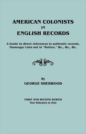 American Colonists in English Records. a Guide to Direct References in Authentic Records, Passenger Lists Not in Hotten, &C., &C., &C. First and SEC de George Sherwood