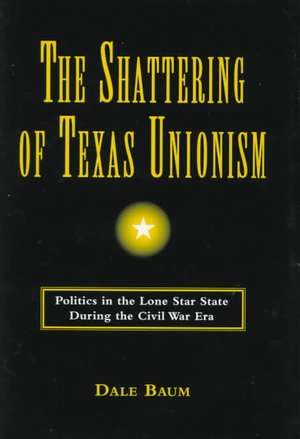 The Shattering of Texas Unionism: Politics in the Lone Star State During the Civil War Era de Dale Baum