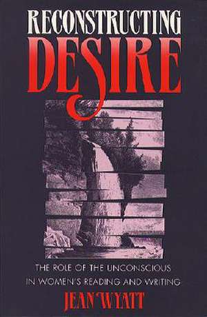 Reconstructing Desire: The Role of the Unconscious in Women's Reading and Writing de Jean Wyatt