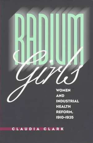 Radium Girls: Women and Industrial Health Reform, 1910-1935 de Claudia Clark