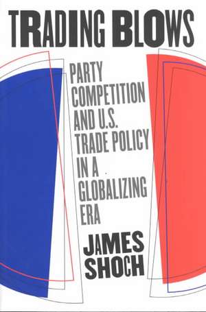 Trading Blows: Party Competition and U.S. Trade Policy in a Globalizing Era de James Shoch