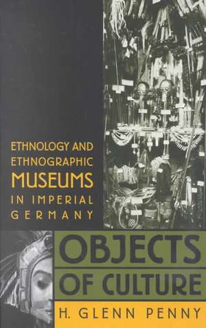 Objects of Culture: Ethnology and Ethnographic Museums in Imperial Germany de H. Glenn Penny