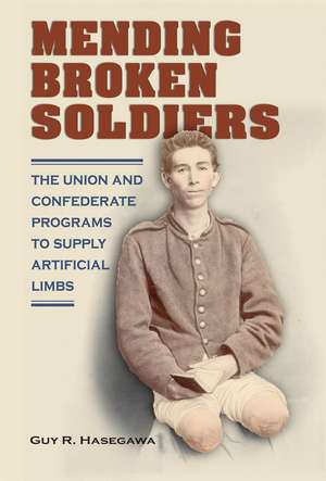 Mending Broken Soldiers: The Union and Confederate Programs to Supply Artificial Limbs de Guy R. Hasegawa