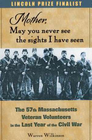 Mother, May You Never See the Sights I Have Seen: The 57th Massachusetts Veteran Volunteers in the Last Year of the Civil War de Warren Wilkinson