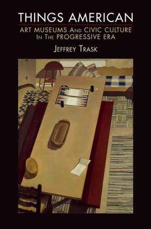 Things American – Art Museums and Civic Culture in the Progressive Era de Jeffrey Trask