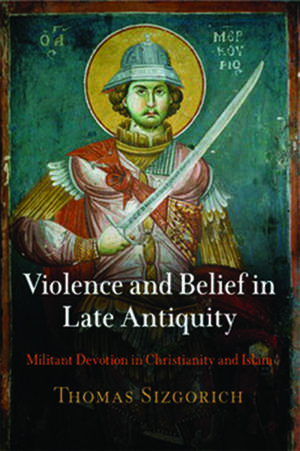 Violence and Belief in Late Antiquity – Militant Devotion in Christianity and Islam de Thomas Sizgorich