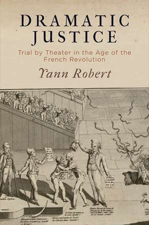 Dramatic Justice – Trial by Theater in the Age of the French Revolution de Yann Robert