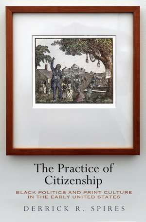 The Practice of Citizenship – Black Politics and Print Culture in the Early United States de Derrick R. Spires