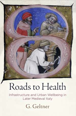 Roads to Health – Infrastructure and Urban Wellbeing in Later Medieval Italy de G. Geltner