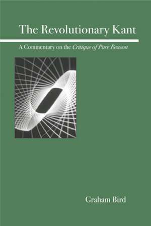 The Revolutionary Kant: A Commentary on the Critique of Pure Reason de Graham Bird