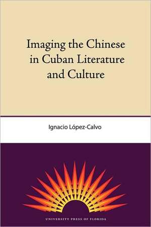 Imaging the Chinese in Cuban Literature and Culture de Ignacio Lopez-Calvo