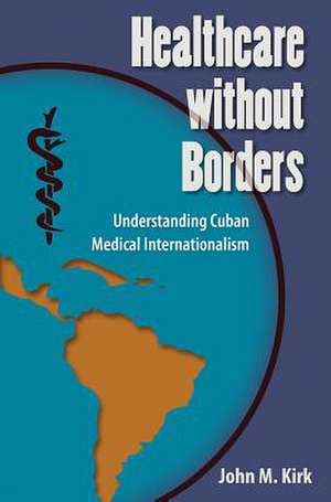 Healthcare Without Borders: Understanding Cuban Medical Internationalism de John M. Kirk