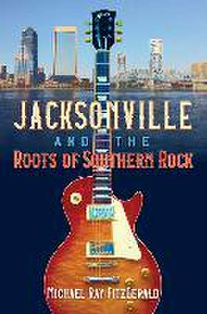 Jacksonville and the Roots of Southern Rock de Michael Ray Fitzgerald